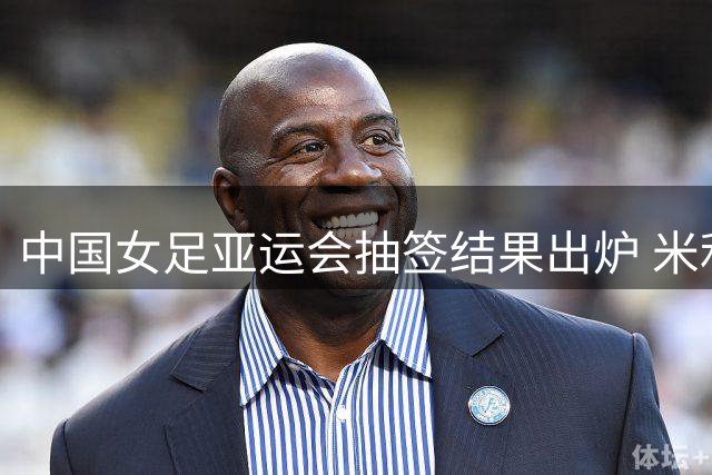 中国女足亚运会抽签结果出炉 米利西奇带队冲击小组头名
