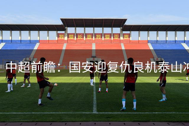 中超前瞻：国安迎复仇良机泰山冲三甲 保级区生死对决