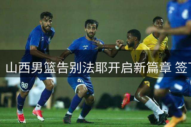 山西男篮告别法耶开启新篇章 签下强援冲击更高目标