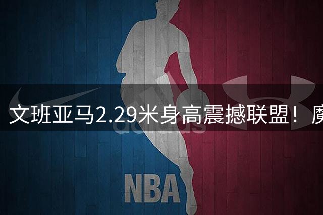 文班亚马2.29米身高震撼联盟！魔鬼训练习得两大杀招 MVP榜首展统治力