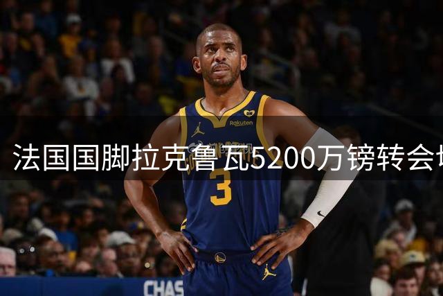 法国国脚拉克鲁瓦5200万镑转会切尔西 伦敦体检顺利完成