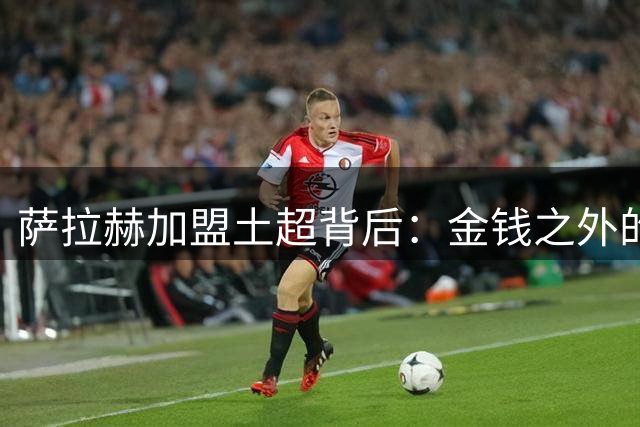 萨拉赫加盟土超背后：金钱之外的关键考量震撼足坛