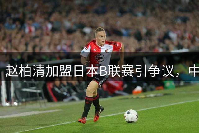 赵柏清加盟日本B联赛引争议，中国篮协介入事件调查