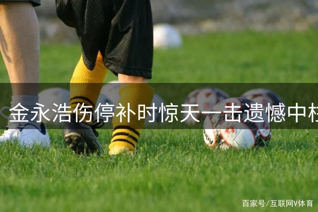 金永浩伤停补时惊天一击遗憾中柱，全场叹息